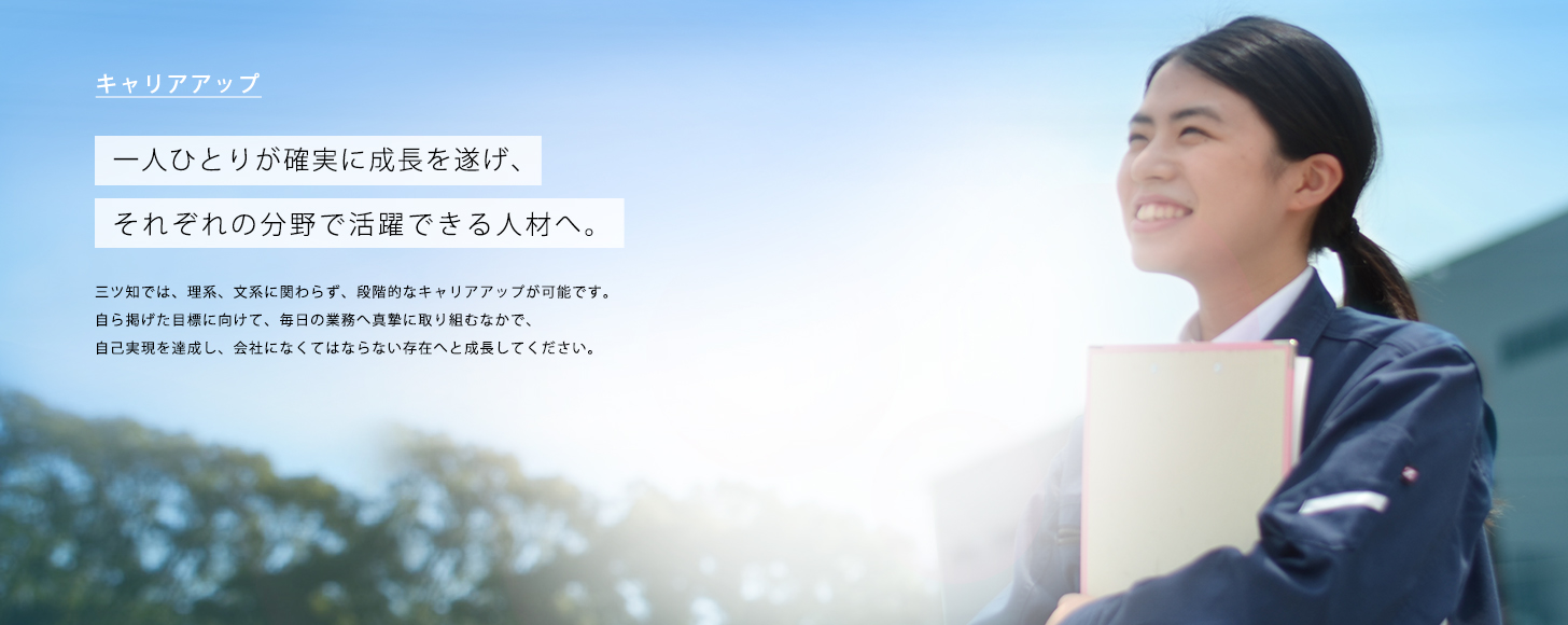 キャリアアップ 三ツ知では、理系、文系に関わらず、段階的なキャリアアップが可能です。
自ら掲げた目標に向けて、毎日の業務へ真摯に取り組むなかで、
自己実現を達成し、会社になくてはならない存在へと成長してください。